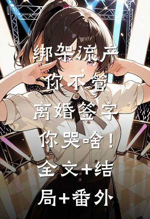 绑架流产你不管，离婚签字你哭啥！全文+结局+番外