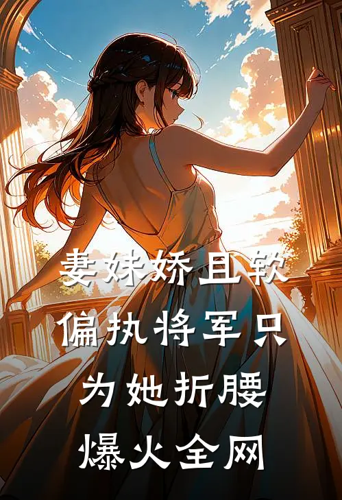 妻妹娇且软，偏执将军只为她折腰爆火全网