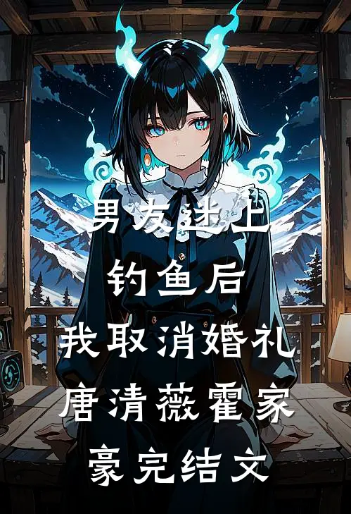 男友迷上钓鱼后，我取消婚礼唐清薇霍家豪完结文