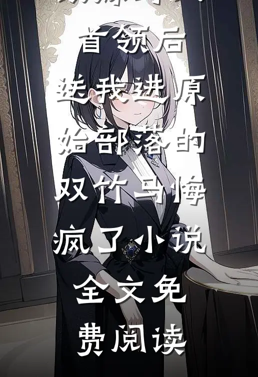 改嫁野人首领后，送我进原始部落的双竹马悔疯了小说全文免费阅读