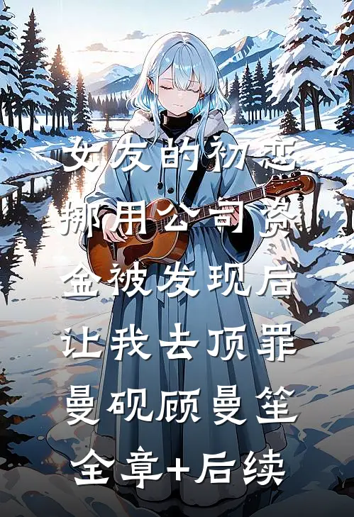女友的初恋挪用公司资金被发现后，让我去顶罪曼砚顾曼笙全章+后续
