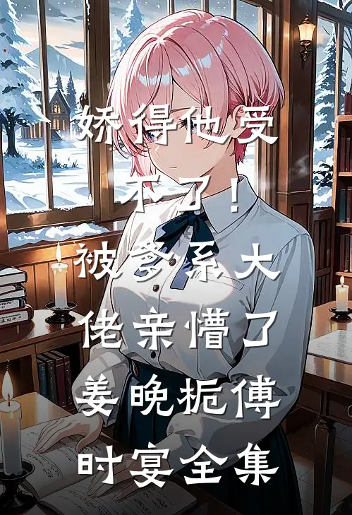 娇得他受不了！被爹系大佬亲懵了姜晚栀傅时宴全集