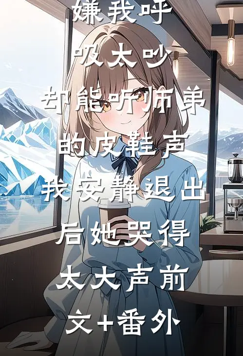 嫌我呼吸太吵，却能听师弟的皮鞋声，我安静退出后她哭得太大声前文+番外