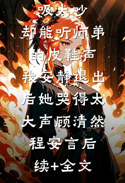 嫌我呼吸太吵，却能听师弟的皮鞋声，我安静退出后她哭得太大声顾清然程安言后续+全文