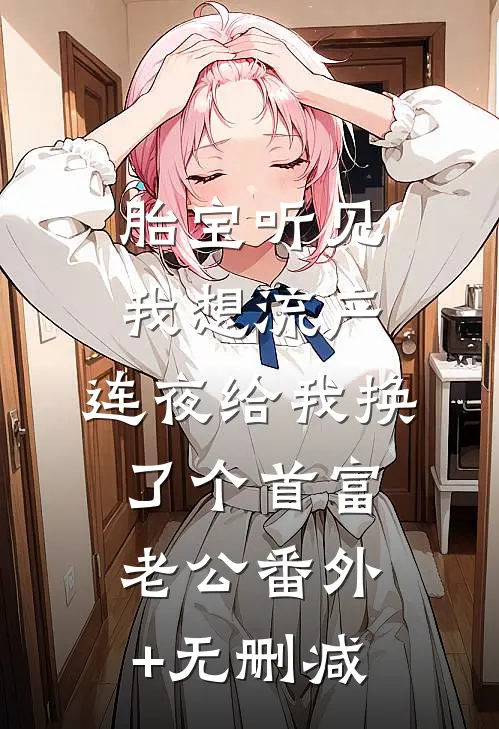 胎宝听见我想流产，连夜给我换了个首富老公番外+无删减