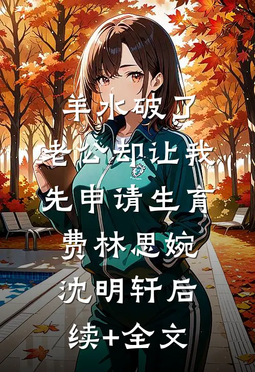 羊水破了，老公却让我先申请生育费林思婉沈明轩后续+全文