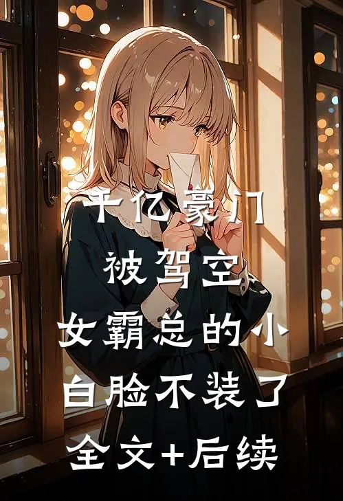千亿豪门被驾空，女霸总的小白脸不装了全文+后续