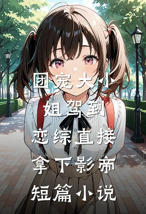 团宠大小姐驾到，恋综直接拿下影帝短篇小说