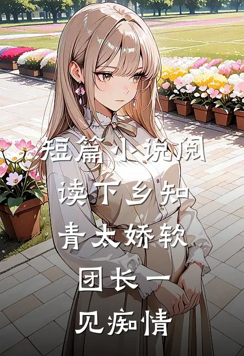 短篇小说阅读下乡知青太娇软：团长一见痴情