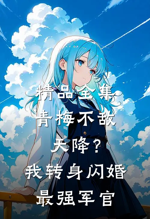 精品全集青梅不敌天降？我转身闪婚最强军官