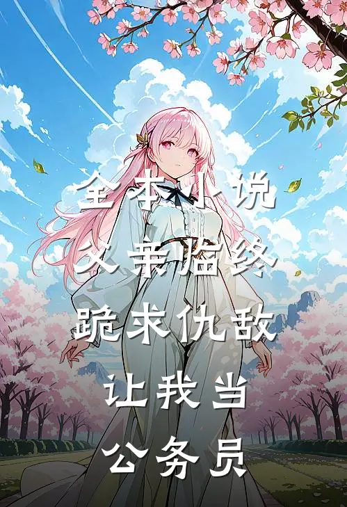 全本小说父亲临终跪求仇敌，让我当公务员