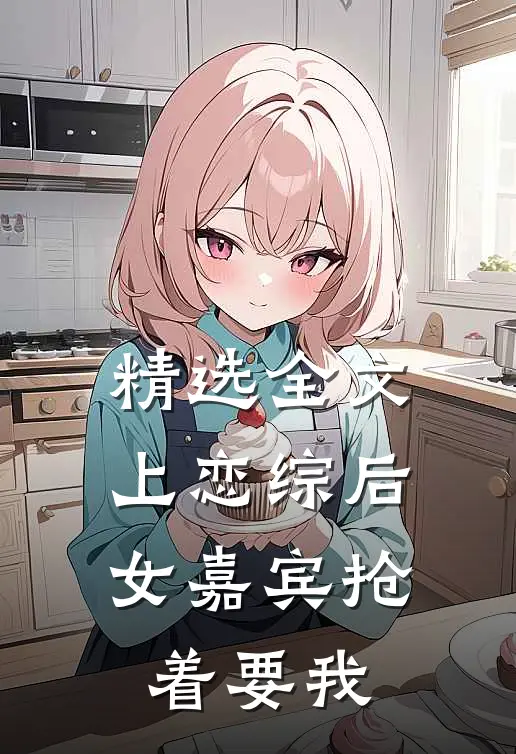 精选全文上恋综后，女嘉宾抢着要我