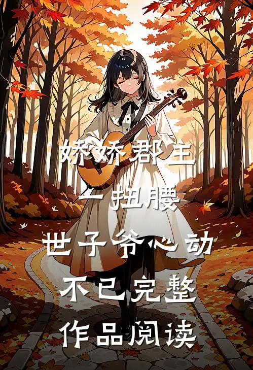 娇娇郡主一扭腰，世子爷心动不已完整作品阅读