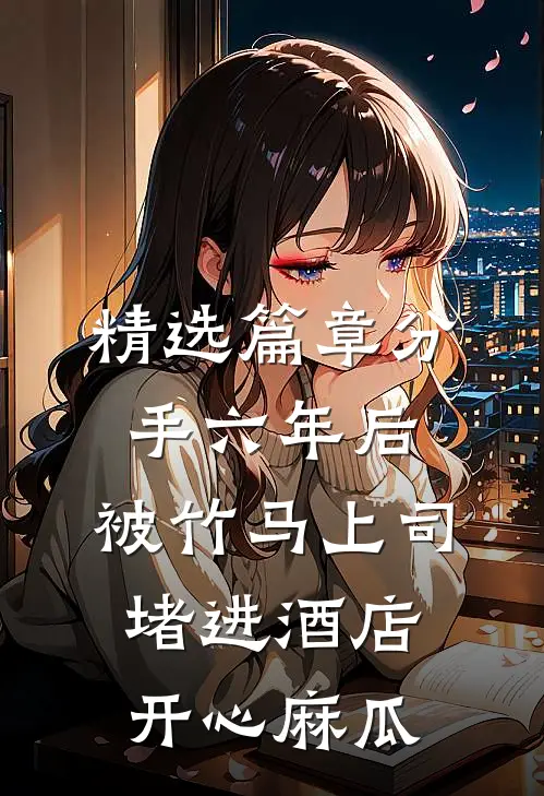 精选篇章分手六年后，被竹马上司堵进酒店开心麻瓜