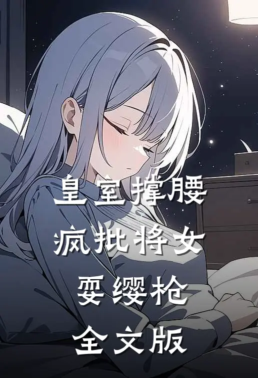 皇室撑腰，疯批将女耍缨枪全文版