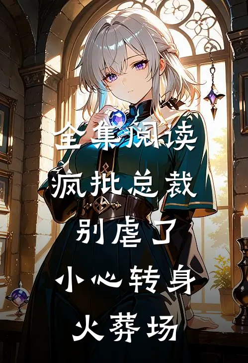 全集阅读疯批总裁别虐了，小心转身火葬场