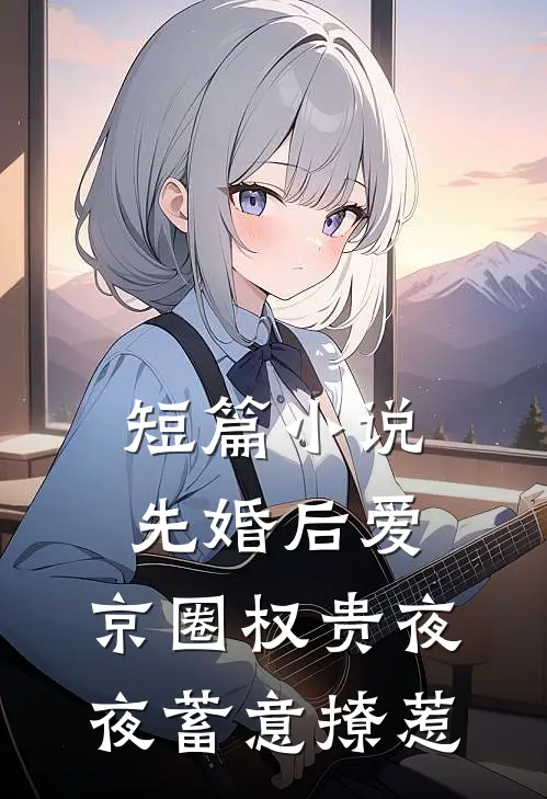 短篇小说先婚后爱：京圈权贵夜夜蓄意撩惹