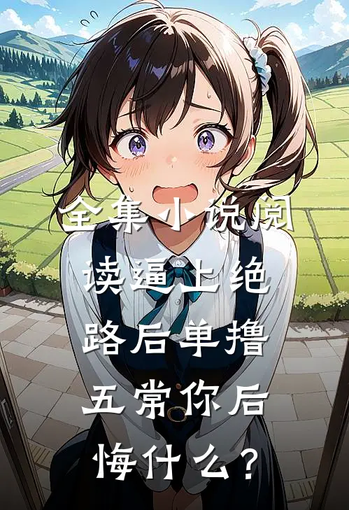 全集小说阅读逼上绝路后单撸五常你后悔什么？