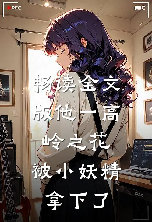 畅读全文版他一高岭之花，被小妖精拿下了
