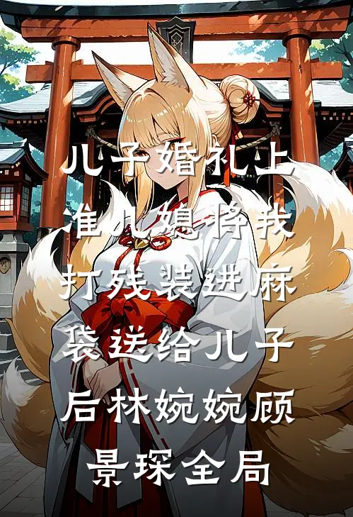 儿子婚礼上，准儿媳将我打残装进麻袋送给儿子后林婉婉顾景琛全局