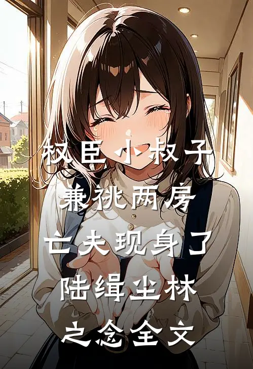 权臣小叔子兼祧两房，亡夫现身了陆缉尘林之念全文