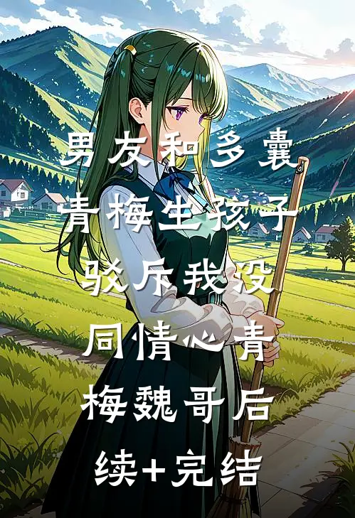 男友和多囊青梅生孩子，驳斥我没同情心青梅魏哥后续+完结