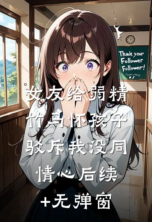 女友给弱精竹马怀孩子，驳斥我没同情心后续+无弹窗