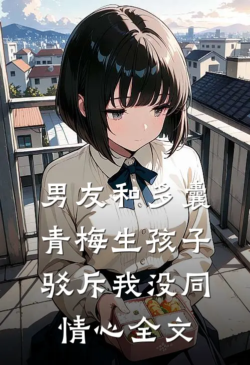 男友和多囊青梅生孩子，驳斥我没同情心全文