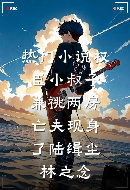 热门小说权臣小叔子兼祧两房，亡夫现身了陆缉尘林之念