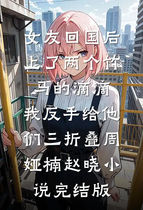 女友回国后上了两个竹马的滴滴，我反手给他们三折叠周娅楠赵晓小说完结版