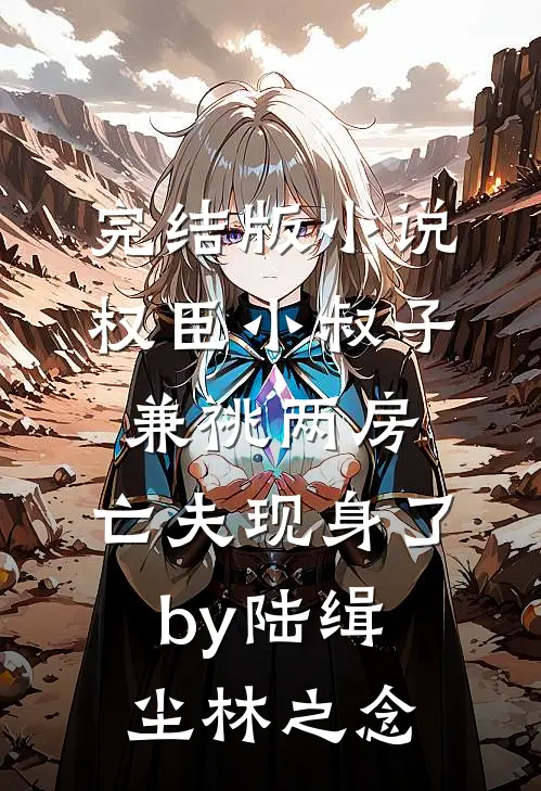 完结版小说权臣小叔子兼祧两房，亡夫现身了by陆缉尘林之念
