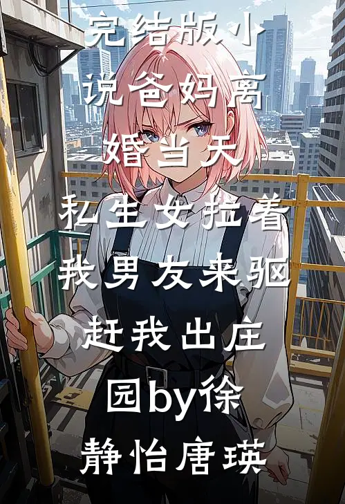 完结版小说爸妈离婚当天，私生女拉着我男友来驱赶我出庄园by徐静怡唐瑛