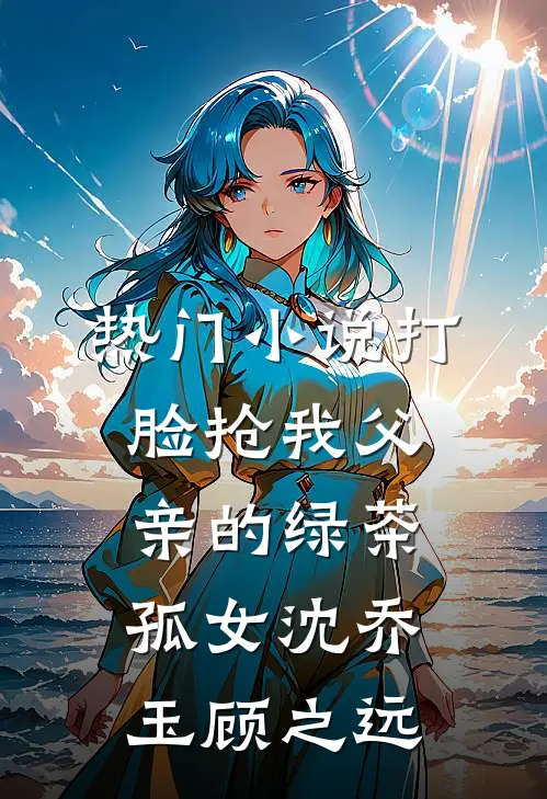 热门小说打脸抢我父亲的绿茶孤女沈乔玉顾之远