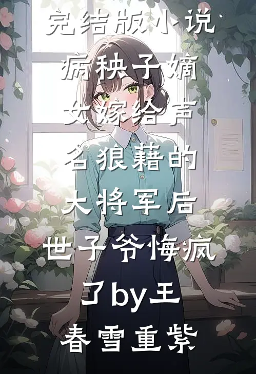 完结版小说病秧子嫡女嫁给声名狼藉的大将军后，世子爷悔疯了by王春雪重紫
