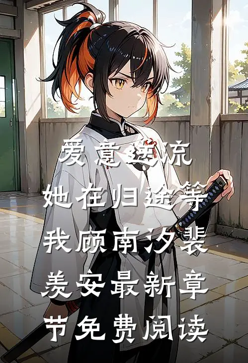 爱意逆流，她在归途等我顾南汐裴羡安最新章节免费阅读