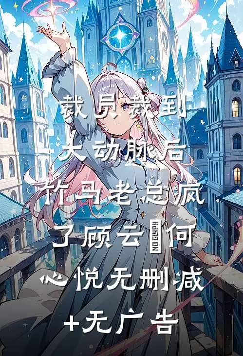 裁员裁到大动脉后，竹马老总疯了顾云璟何心悦无删减+无广告
