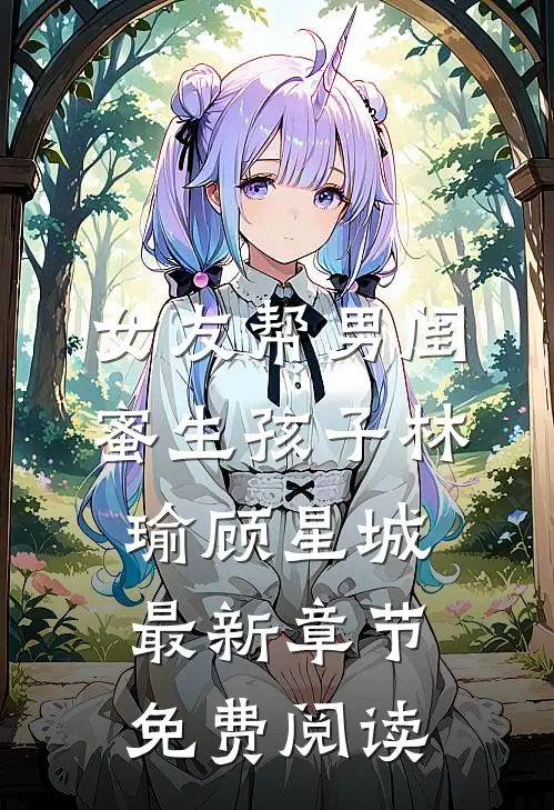 女友帮男闺蜜生孩子林瑜顾星城最新章节免费阅读