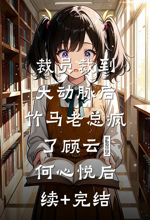 裁员裁到大动脉后，竹马老总疯了顾云璟何心悦后续+完结