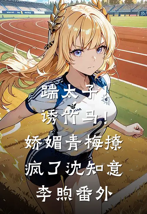 踹太子！诱竹马！娇媚青梅撩疯了沈知意李煦番外