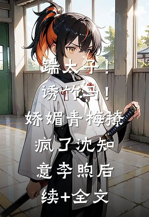 踹太子！诱竹马！娇媚青梅撩疯了沈知意李煦后续+全文