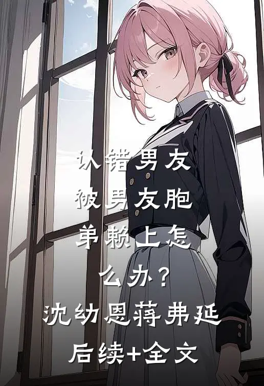 认错男友，被男友胞弟赖上怎么办？沈幼恩蒋弗延后续+全文