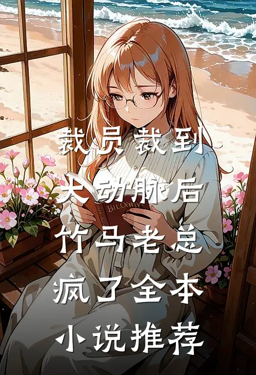 裁员裁到大动脉后，竹马老总疯了全本小说推荐