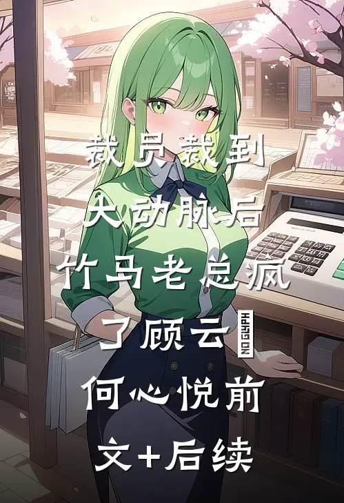 裁员裁到大动脉后，竹马老总疯了顾云璟何心悦前文+后续