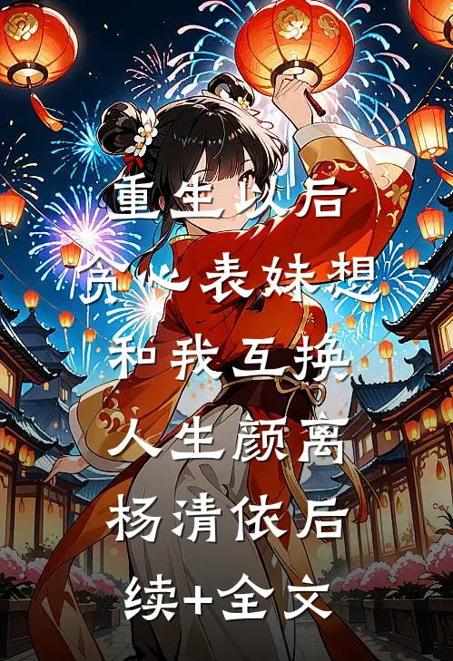 重生以后，贪心表妹想和我互换人生颜离杨清依后续+全文