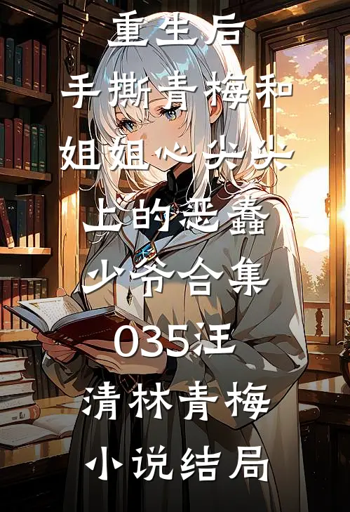 重生后，手撕青梅和姐姐心尖尖上的恶蠢少爷合集035汪清林青梅小说结局