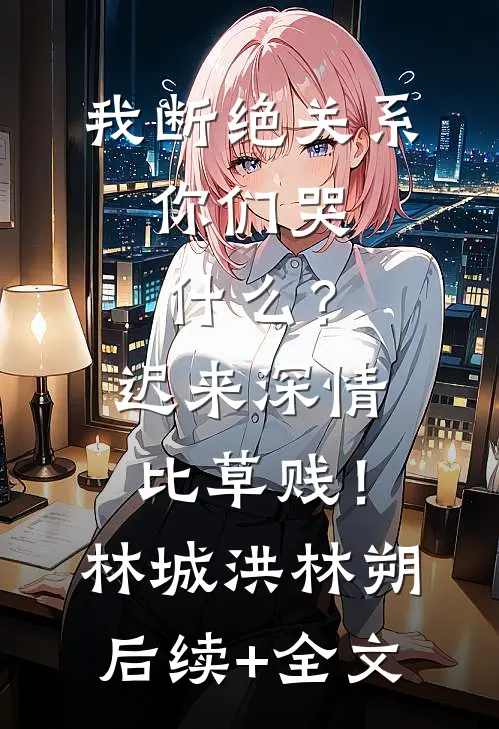 我断绝关系，你们哭什么？迟来深情比草贱！林城洪林朔后续+全文