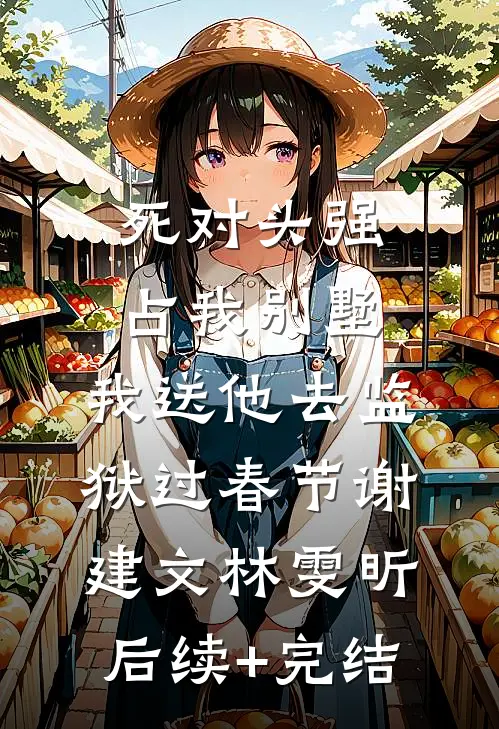 死对头强占我别墅，我送他去监狱过春节谢建文林雯昕后续+完结