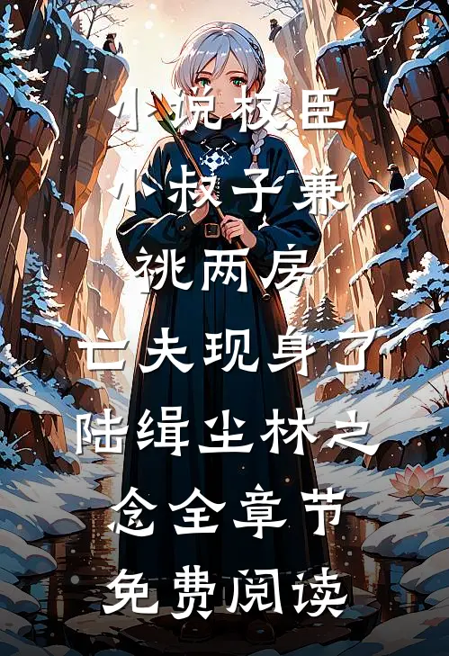小说权臣小叔子兼祧两房，亡夫现身了陆缉尘林之念全章节免费阅读