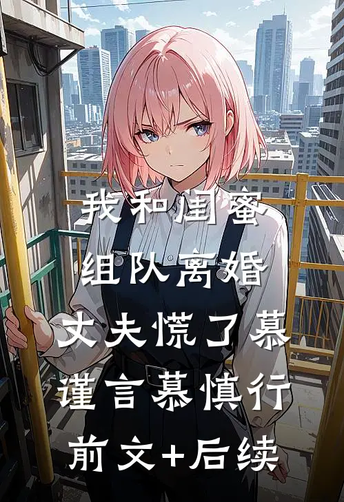 我和闺蜜组队离婚，丈夫慌了慕谨言慕慎行前文+后续