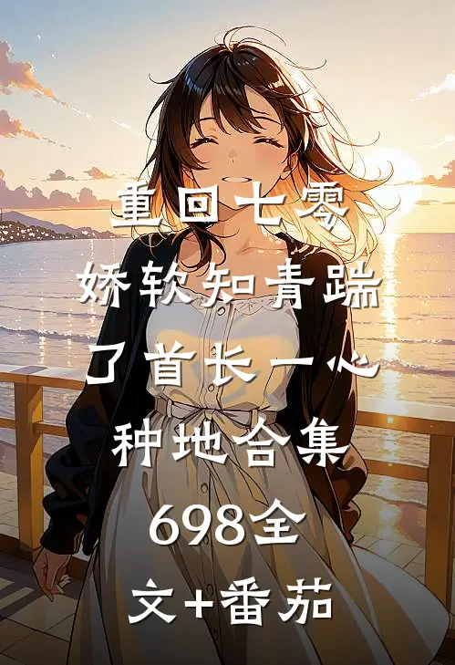 重回七零，娇软知青踹了首长一心种地合集698全文+番茄